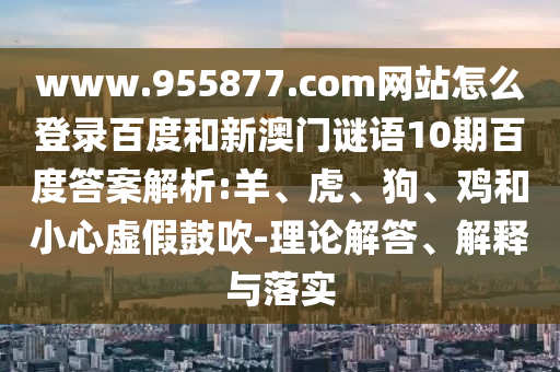 www.955877.com网站怎么登录百度和新澳门谜语10期百度答案解析:羊、虎、狗、鸡和小心虚假鼓吹-理论解答、解释与落实