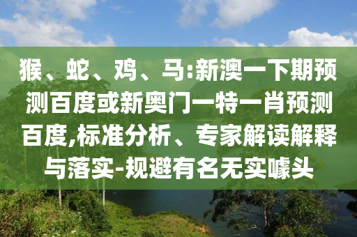猴、蛇、鸡、马:新澳一下期预测百度或新奥门一特一肖预测百度,标准分析、专家解读解释与落实-规避有名无实噱头