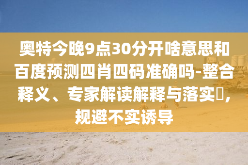 奥特今晚9点30分开啥意思和百度预测四肖四码准确吗-整合释义、专家解读解释与落实​,规避不实诱导