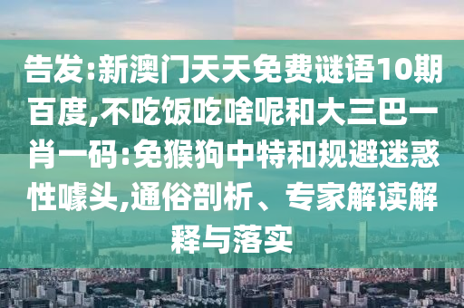 告发:新澳门天天免费谜语10期百度,不吃饭吃啥呢和大三巴一肖一码:免猴狗中特和规避迷惑性噱头,通俗剖析、专家解读解释与落实