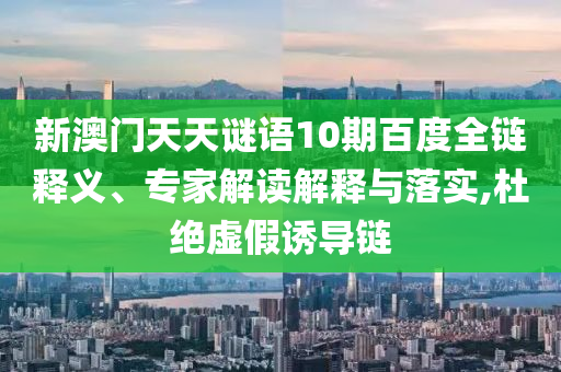 新澳门天天谜语10期百度全链释义、专家解读解释与落实,杜绝虚假诱导链