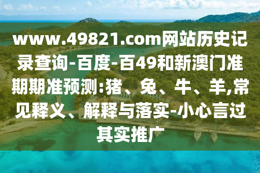 www.49821.com网站历史记录查询-百度-百49和新澳门准期期准预测:猪、兔、牛、羊,常见释义、解释与落实-小心言过其实推广