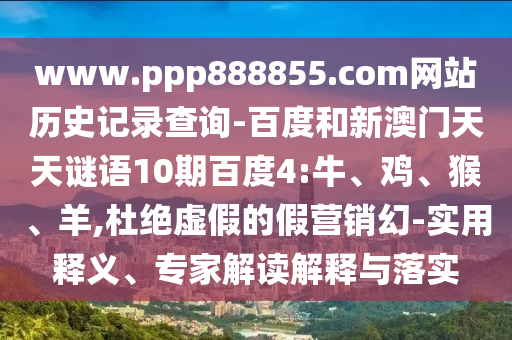 www.ppp888855.com网站历史记录查询-百度和新澳门天天谜语10期百度4:牛、鸡、猴、羊,杜绝虚假的假营销幻-实用释义、专家解读解释与落实
