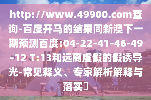 http://www.49900.com查询-百度开马的结果同新澳下一期预测百度:04-22-41-46-49-12 T:13和远离虚假的假诱导光-常见释义、专家解析解释与落实​