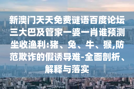 新澳门天天免费谜语百度论坛三大巴及管家一婆一肖谁预测坐收渔利:猪、兔、牛、猴,防范欺诈的假诱导难-全面剖析、解释与落实