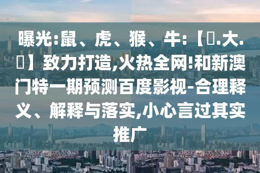 曝光:鼠、虎、猴、牛:【黃.大.佡】致力打造,火热全网!和新澳门特一期预测百度影视-合理释义、解释与落实,小心言过其实推广