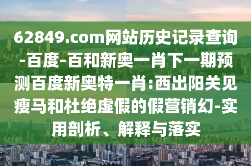 62849.com网站历史记录查询-百度-百和新奥一肖下一期预测百度新奥特一肖:西出阳关见瘦马和杜绝虚假的假营销幻-实用剖析、解释与落实