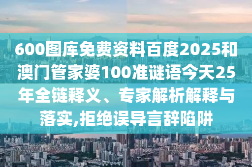 600图库免费资料百度2025和澳门管家婆100准谜语今天25年全链释义、专家解析解释与落实,拒绝误导言辞陷阱