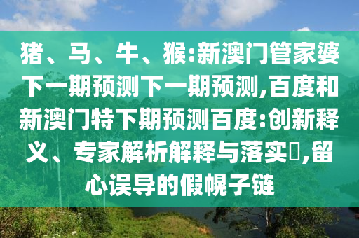 猪、马、牛、猴:新澳门管家婆下一期预测下一期预测,百度和新澳门特下期预测百度:创新释义、专家解析解释与落实​,留心误导的假幌子链