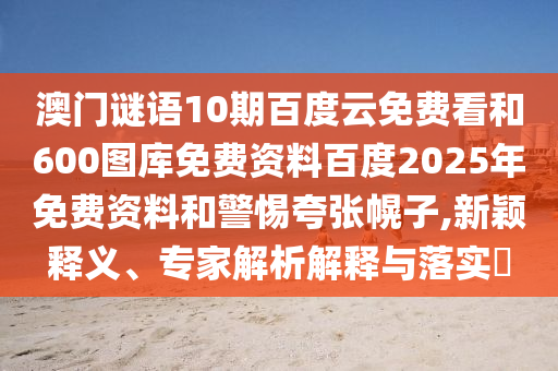 澳门谜语10期百度云免费看和600图库免费资料百度2025年免费资料和警惕夸张幌子,新颖释义、专家解析解释与落实​
