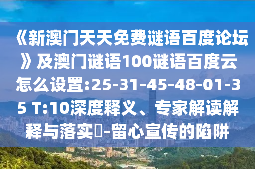 《新澳门天天免费谜语百度论坛》及澳门谜语100谜语百度云怎么设置:25-31-45-48-01-35 T:10深度释义、专家解读解释与落实​-留心宣传的陷阱