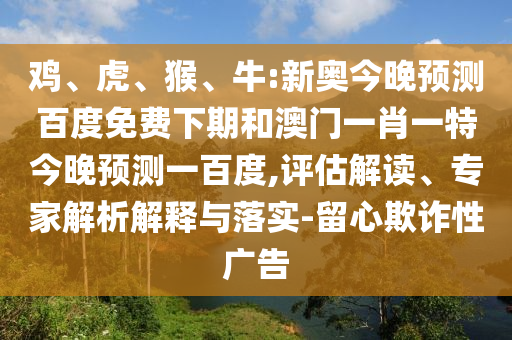 鸡、虎、猴、牛:新奥今晚预测百度免费下期和澳门一肖一特今晚预测一百度,评估解读、专家解析解释与落实-留心欺诈性广告