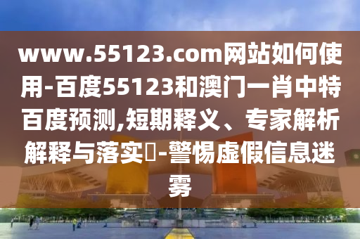 www.55123.com网站如何使用-百度55123和澳门一肖中特百度预测,短期释义、专家解析解释与落实​-警惕虚假信息迷雾