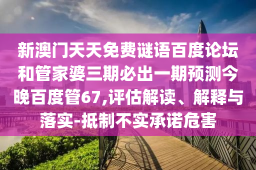 新澳门天天免费谜语百度论坛和管家婆三期必出一期预测今晚百度管67,评估解读、解释与落实-抵制不实承诺危害