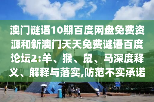 澳门谜语10期百度网盘免费资源和新澳门天天免费谜语百度论坛2:羊、猴、鼠、马深度释义、解释与落实,防范不实承诺