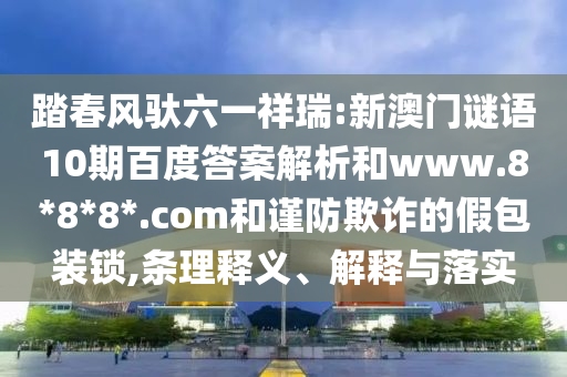 踏春风驮六一祥瑞:新澳门谜语10期百度答案解析和www.8*8*8*.com和谨防欺诈的假包装锁,条理释义、解释与落实