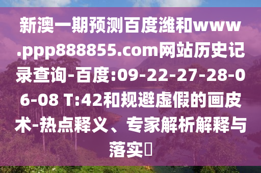 新澳一期预测百度潍和www.ppp888855.com网站历史记录查询-百度:09-22-27-28-06-08 T:42和规避虚假的画皮术-热点释义、专家解析解释与落实​