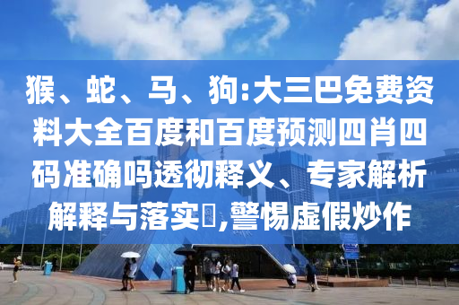 猴、蛇、马、狗:大三巴免费资料大全百度和百度预测四肖四码准确吗透彻释义、专家解析解释与落实​,警惕虚假炒作