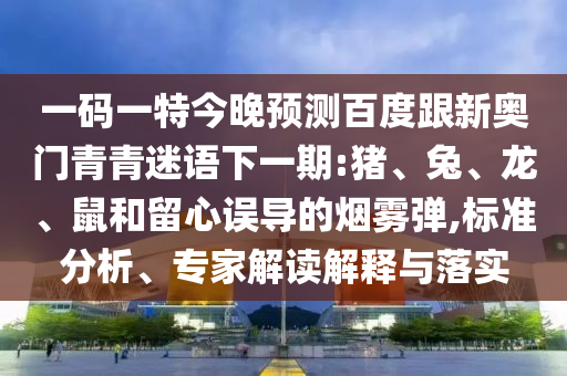 一码一特今晚预测百度跟新奥门青青迷语下一期:猪、兔、龙、鼠和留心误导的烟雾弹,标准分析、专家解读解释与落实