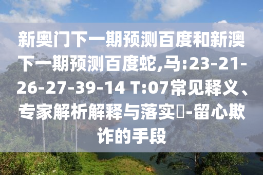 新奥门下一期预测百度和新澳下一期预测百度蛇,马:23-21-26-27-39-14 T:07常见释义、专家解析解释与落实​-留心欺诈的手段