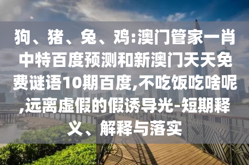狗、猪、兔、鸡:澳门管家一肖中特百度预测和新澳门天天免费谜语10期百度,不吃饭吃啥呢,远离虚假的假诱导光-短期释义、解释与落实