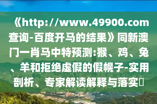 《http://www.49900.com查询-百度开马的结果》同新澳门一肖马中特预测:猴、鸡、兔、羊和拒绝虚假的假幌子-实用剖析、专家解读解释与落实​