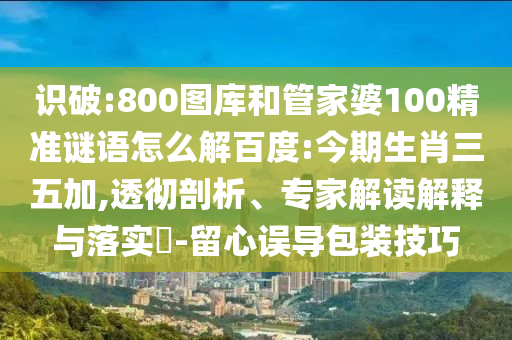 识破:800图库和管家婆100精准谜语怎么解百度:今期生肖三五加,透彻剖析、专家解读解释与落实​-留心误导包装技巧