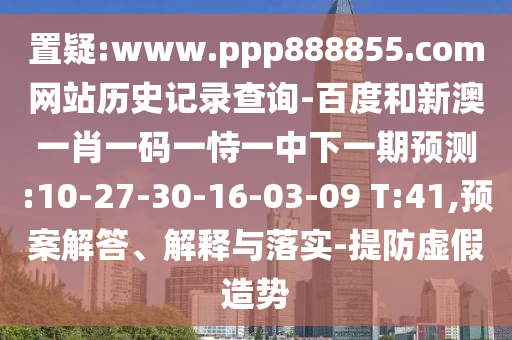 置疑:www.ppp888855.com网站历史记录查询-百度和新澳一肖一码一恃一中下一期预测:10-27-30-16-03-09 T:41,预案解答、解释与落实-提防虚假造势