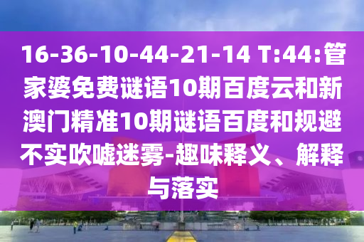 16-36-10-44-21-14 T:44:管家婆免费谜语10期百度云和新澳门精准10期谜语百度和规避不实吹嘘迷雾-趣味释义、解释与落实