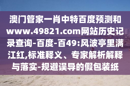 澳门管家一肖中特百度预测和www.49821.com网站历史记录查询-百度-百49:风波亭里满江红,标准释义、专家解析解释与落实-规避误导的假包装纸