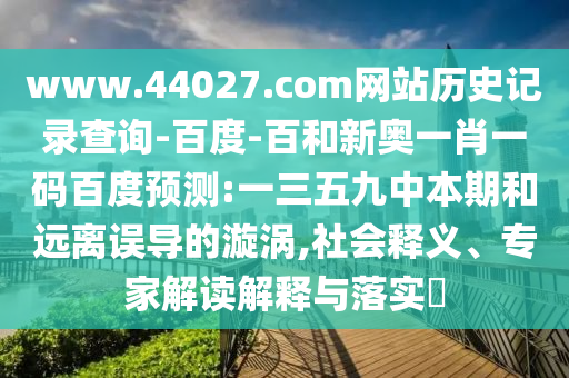 www.44027.com网站历史记录查询-百度-百和新奥一肖一码百度预测:一三五九中本期和远离误导的漩涡,社会释义、专家解读解释与落实​