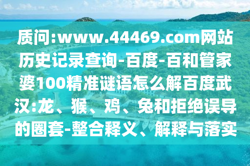 质问:www.44469.com网站历史记录查询-百度-百和管家婆100精准谜语怎么解百度武汉:龙、猴、鸡、兔和拒绝误导的圈套-整合释义、解释与落实