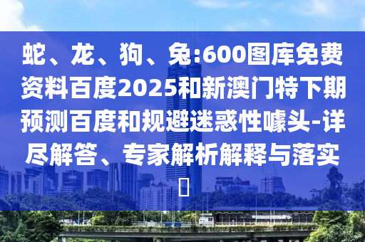 蛇、龙、狗、兔:600图库免费资料百度2025和新澳门特下期预测百度和规避迷惑性噱头-详尽解答、专家解析解释与落实​