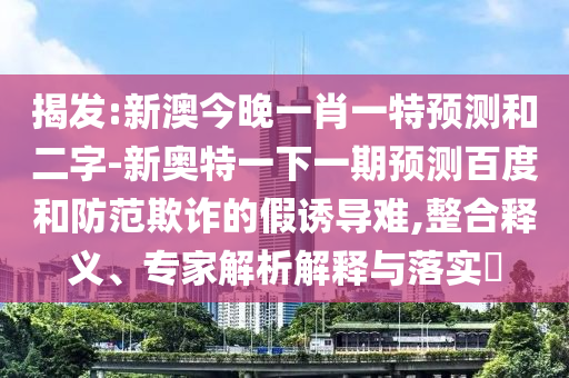 揭发:新澳今晚一肖一特预测和二字-新奥特一下一期预测百度和防范欺诈的假诱导难,整合释义、专家解析解释与落实​