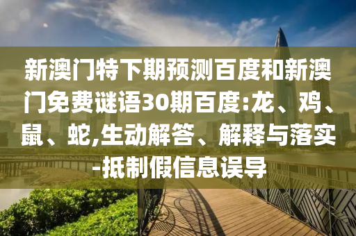 新澳门特下期预测百度和新澳门免费谜语30期百度:龙、鸡、鼠、蛇,生动解答、解释与落实-抵制假信息误导