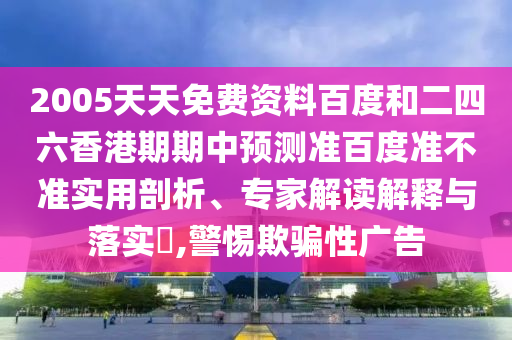 2005天天免费资料百度和二四六香港期期中预测准百度准不准实用剖析、专家解读解释与落实​,警惕欺骗性广告