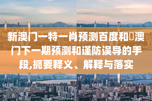 新澳门一特一肖预测百度和釿澳门下一期预测和谨防误导的手段,扼要释义、解释与落实
