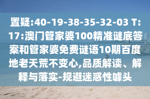 置疑:40-19-38-35-32-03 T:17:澳门管家婆100精准谜底答案和管家婆免费谜语10期百度地老天荒不变心,品质解读、解释与落实-规避迷惑性噱头
