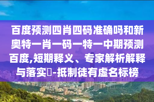 百度预测四肖四码准确吗和新奥特一肖一码一特一中期预测百度,短期释义、专家解析解释与落实​-抵制徒有虚名标榜
