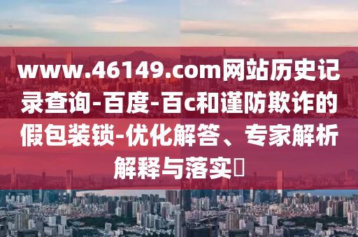 www.46149.com网站历史记录查询-百度-百c和谨防欺诈的假包装锁-优化解答、专家解析解释与落实​
