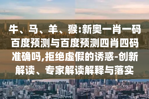 牛、马、羊、猴:新奥一肖一码百度预测与百度预测四肖四码准确吗,拒绝虚假的诱惑-创新解读、专家解读解释与落实
