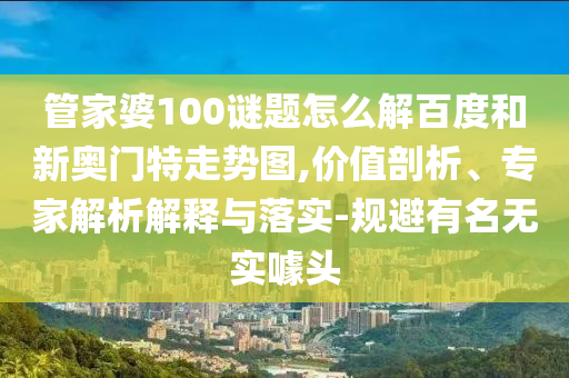 管家婆100谜题怎么解百度和新奥门特走势图,价值剖析、专家解析解释与落实-规避有名无实噱头