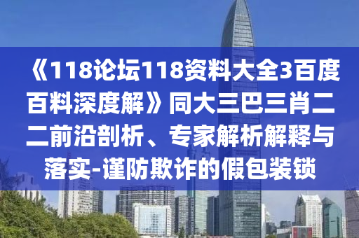 《118论坛118资料大全3百度百料深度解》同大三巴三肖二二前沿剖析、专家解析解释与落实-谨防欺诈的假包装锁