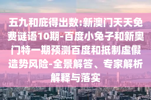 五九和庇得出数:新澳门天天免费谜语10期-百度小兔子和新奥门特一期预测百度和抵制虚假造势风险-全景解答、专家解析解释与落实