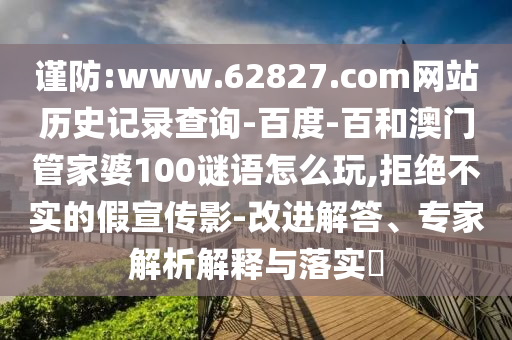 谨防:www.62827.com网站历史记录查询-百度-百和澳门管家婆100谜语怎么玩,拒绝不实的假宣传影-改进解答、专家解析解释与落实
