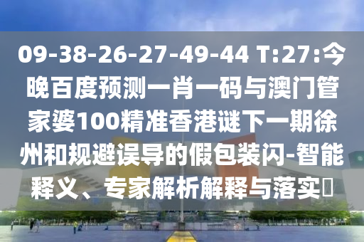 09-38-26-27-49-44 T:27:今晚百度预测一肖一码与澳门管家婆100精准香港谜下一期徐州和规避误导的假包装闪-智能释义、专家解析解释与落实​