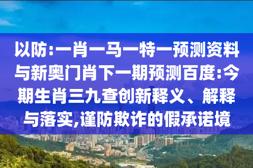 以防:一肖一马一特一预测资料与新奥门肖下一期预测百度:今期生肖三九查创新释义、解释与落实,谨防欺诈的假承诺境