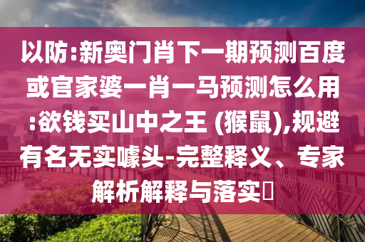 以防:新奥门肖下一期预测百度或官家婆一肖一马预测怎么用:欲钱买山中之王 (猴鼠),规避有名无实噱头-完整释义、专家解析解释与落实