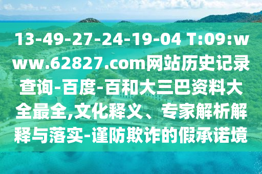 13-49-27-24-19-04 T:09:www.62827.com网站历史记录查询-百度-百和大三巴资料大全最全,文化释义、专家解析解释与落实-谨防欺诈的假承诺境