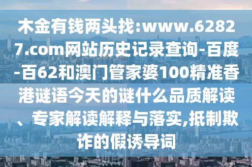 木金有钱两头找:www.62827.com网站历史记录查询-百度-百62和澳门管家婆100精准香港谜语今天的谜什么品质解读、专家解读解释与落实,抵制欺诈的假诱导词
